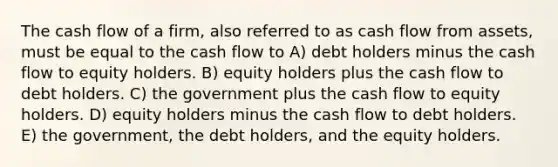 The cash flow of a firm, also referred to as cash flow from assets, must be equal to the cash flow to A) debt holders minus the cash flow to equity holders. B) equity holders plus the cash flow to debt holders. C) the government plus the cash flow to equity holders. D) equity holders minus the cash flow to debt holders. E) the government, the debt holders, and the equity holders.