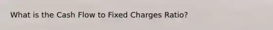 What is the Cash Flow to Fixed Charges Ratio?