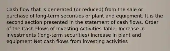 Cash flow that is generated (or reduced) from the sale or purchase of long-term securities or plant and equipment. It is the second section presented in the statement of cash flows. Order of the Cash Flows of Investing Activities Table: Increase in Investments (long-term securities) Increase in plant and equipment Net cash flows from investing activities