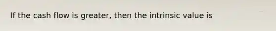 If the cash flow is greater, then the intrinsic value is