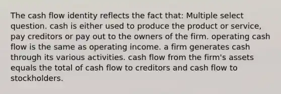 The cash flow identity reflects the fact that: Multiple select question. cash is either used to produce the product or service, pay creditors or pay out to the owners of the firm. operating cash flow is the same as operating income. a firm generates cash through its various activities. cash flow from the firm's assets equals the total of cash flow to creditors and cash flow to stockholders.