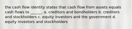 the cash flow identity states that cash flow from assets equals cash flows to ______. a. creditors and bondholders b. creditors and stockholders c. equity investors and the government d. equity investors and stockholders