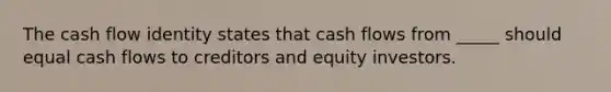 The cash flow identity states that cash flows from _____ should equal cash flows to creditors and equity investors.