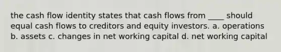 the cash flow identity states that cash flows from ____ should equal cash flows to creditors and equity investors. a. operations b. assets c. changes in net working capital d. net working capital