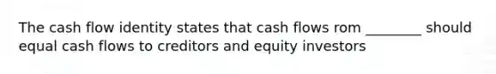 The cash flow identity states that cash flows rom ________ should equal cash flows to creditors and equity investors