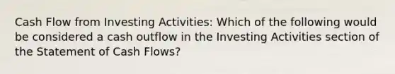 Cash Flow from Investing Activities: Which of the following would be considered a cash outflow in the Investing Activities section of the Statement of Cash Flows?