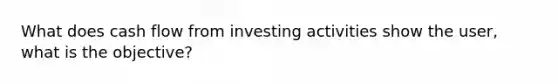 What does cash flow from investing activities show the user, what is the objective?