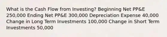 What is the Cash Flow from Investing? Beginning Net PP&E 250,000 Ending Net PP&E 300,000 Depreciation Expense 40,000 Change in Long Term Investments 100,000 Change in Short Term Investments 50,000