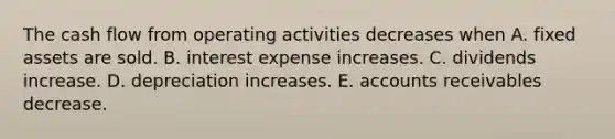 The cash flow from operating activities decreases when A. fixed assets are sold. B. interest expense increases. C. dividends increase. D. depreciation increases. E. accounts receivables decrease.