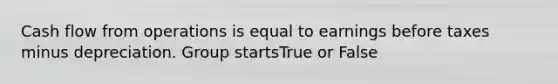 Cash flow from operations is equal to earnings before taxes minus depreciation. Group startsTrue or False