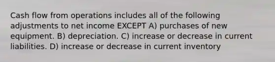 Cash flow from operations includes all of the following adjustments to net income EXCEPT A) purchases of new equipment. B) depreciation. C) increase or decrease in current liabilities. D) increase or decrease in current inventory