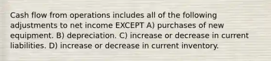 Cash flow from operations includes all of the following adjustments to net income EXCEPT A) purchases of new equipment. B) depreciation. C) increase or decrease in current liabilities. D) increase or decrease in current inventory.