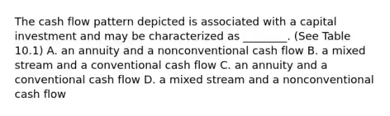 The cash flow pattern depicted is associated with a capital investment and may be characterized as​ ________. (See Table​ 10.1) A. an annuity and a nonconventional cash flow B. a mixed stream and a conventional cash flow C. an annuity and a conventional cash flow D. a mixed stream and a nonconventional cash flow