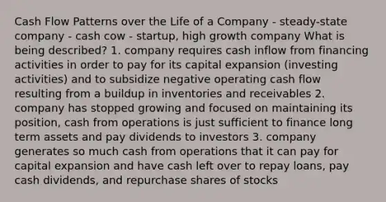 Cash Flow Patterns over the Life of a Company - steady-state company - cash cow - startup, high growth company What is being described? 1. company requires cash inflow from financing activities in order to pay for its capital expansion (investing activities) and to subsidize negative operating cash flow resulting from a buildup in inventories and receivables 2. company has stopped growing and focused on maintaining its position, cash from operations is just sufficient to finance long term assets and pay dividends to investors 3. company generates so much cash from operations that it can pay for capital expansion and have cash left over to repay loans, pay cash dividends, and repurchase shares of stocks