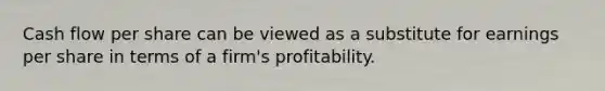 Cash flow per share can be viewed as a substitute for earnings per share in terms of a firm's profitability.