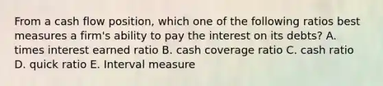 From a cash flow position, which one of the following ratios best measures a firm's ability to pay the interest on its debts? A. times interest earned ratio B. cash coverage ratio C. cash ratio D. quick ratio E. Interval measure