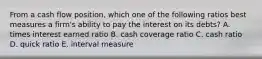 From a cash flow position, which one of the following ratios best measures a firm's ability to pay the interest on its debts? A. times interest earned ratio B. cash coverage ratio C. cash ratio D. quick ratio E. interval measure