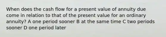 When does the cash flow for a present value of annuity due come in relation to that of the present value for an ordinary annuity? A one period sooner B at the same time C two periods sooner D one period later