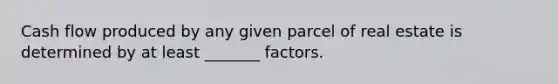 Cash flow produced by any given parcel of real estate is determined by at least _______ factors.