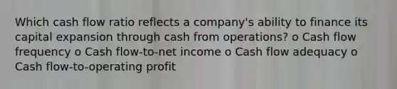 Which cash flow ratio reflects a company's ability to finance its capital expansion through cash from operations? o Cash flow frequency o Cash flow-to-net income o Cash flow adequacy o Cash flow-to-operating profit