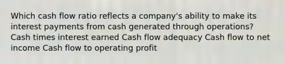 Which cash flow ratio reflects a company's ability to make its interest payments from cash generated through operations? Cash times interest earned Cash flow adequacy Cash flow to net income Cash flow to operating profit