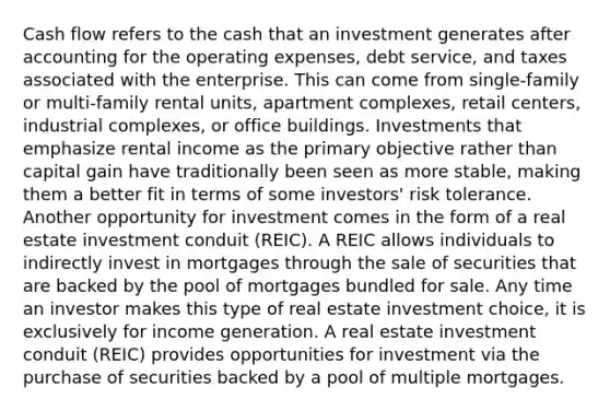 Cash flow refers to the cash that an investment generates after accounting for the operating expenses, debt service, and taxes associated with the enterprise. This can come from single-family or multi-family rental units, apartment complexes, retail centers, industrial complexes, or office buildings. Investments that emphasize rental income as the primary objective rather than capital gain have traditionally been seen as more stable, making them a better fit in terms of some investors' risk tolerance. Another opportunity for investment comes in the form of a real estate investment conduit (REIC). A REIC allows individuals to indirectly invest in mortgages through the sale of securities that are backed by the pool of mortgages bundled for sale. Any time an investor makes this type of real estate investment choice, it is exclusively for income generation. A real estate investment conduit (REIC) provides opportunities for investment via the purchase of securities backed by a pool of multiple mortgages.