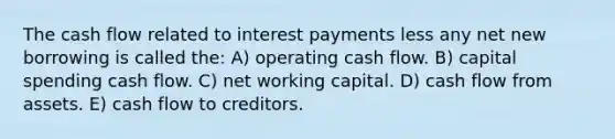 The cash flow related to interest payments less any net new borrowing is called the: A) operating cash flow. B) capital spending cash flow. C) net working capital. D) cash flow from assets. E) cash flow to creditors.