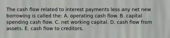 The cash flow related to interest payments less any net new borrowing is called the: A. operating cash flow. B. capital spending cash flow. C. net working capital. D. cash flow from assets. E. cash flow to creditors.