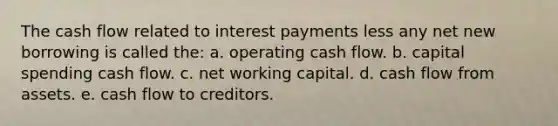 The cash flow related to interest payments less any net new borrowing is called the: a. operating cash flow. b. capital spending cash flow. c. net working capital. d. cash flow from assets. e. cash flow to creditors.