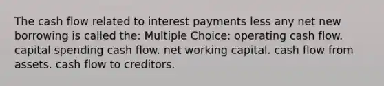 The cash flow related to interest payments less any net new borrowing is called the: Multiple Choice: operating cash flow. capital spending cash flow. net working capital. cash flow from assets. cash flow to creditors.