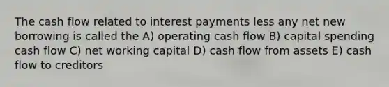 The cash flow related to interest payments less any net new borrowing is called the A) operating cash flow B) capital spending cash flow C) net working capital D) cash flow from assets E) cash flow to creditors