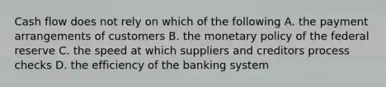 Cash flow does not rely on which of the following A. the payment arrangements of customers B. the <a href='https://www.questionai.com/knowledge/kEE0G7Llsx-monetary-policy' class='anchor-knowledge'>monetary policy</a> of the federal reserve C. the speed at which suppliers and creditors process checks D. the efficiency of the banking system