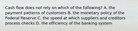 Cash flow does not rely on which of the following? A. the payment patterns of customers B. the <a href='https://www.questionai.com/knowledge/kEE0G7Llsx-monetary-policy' class='anchor-knowledge'>monetary policy</a> of the Federal Reserve C. the speed at which suppliers and creditors process checks D. the efficiency of the banking system