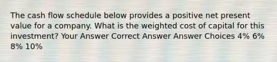 The cash flow schedule below provides a positive net present value for a company. What is the weighted cost of capital for this investment? Your Answer Correct Answer Answer Choices 4% 6% 8% 10%