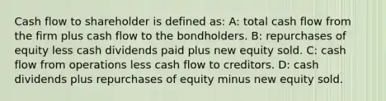 Cash flow to shareholder is defined as: A: total cash flow from the firm plus cash flow to the bondholders. B: repurchases of equity less cash dividends paid plus new equity sold. C: cash flow from operations less cash flow to creditors. D: cash dividends plus repurchases of equity minus new equity sold.