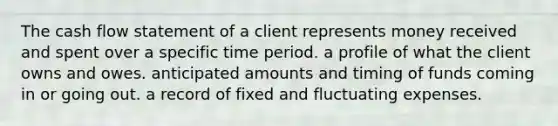 The cash flow statement of a client represents money received and spent over a specific time period. a profile of what the client owns and owes. anticipated amounts and timing of funds coming in or going out. a record of fixed and fluctuating expenses.