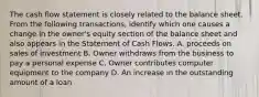 The cash flow statement is closely related to the balance sheet. From the following transactions, identify which one causes a change in the owner's equity section of the balance sheet and also appears in the Statement of Cash Flows. A. proceeds on sales of investment B. Owner withdraws from the business to pay a personal expense C. Owner contributes computer equipment to the company D. An increase in the outstanding amount of a loan