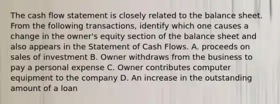 The cash flow statement is closely related to the balance sheet. From the following transactions, identify which one causes a change in the owner's equity section of the balance sheet and also appears in the Statement of Cash Flows. A. proceeds on sales of investment B. Owner withdraws from the business to pay a personal expense C. Owner contributes computer equipment to the company D. An increase in the outstanding amount of a loan