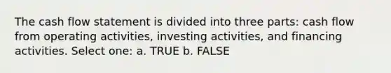 The cash flow statement is divided into three parts: cash flow from operating activities, investing activities, and financing activities. Select one: a. TRUE b. FALSE