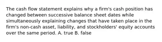 The cash flow statement explains why a firm's cash position has changed between successive balance sheet dates while simultaneously explaining changes that have taken place in the firm's non-cash asset, liability, and stockholders' equity accounts over the same period. A. true B. false