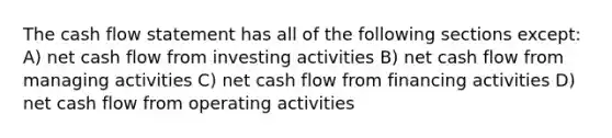 The cash flow statement has all of the following sections except: A) net cash flow from investing activities B) net cash flow from managing activities C) net cash flow from financing activities D) net cash flow from operating activities