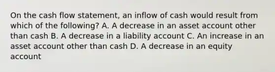 On the cash flow statement, an inflow of cash would result from which of the following? A. A decrease in an asset account other than cash B. A decrease in a liability account C. An increase in an asset account other than cash D. A decrease in an equity account