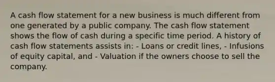 A cash flow statement for a new business is much different from one generated by a public company. The cash flow statement shows the flow of cash during a specific time period. A history of cash flow statements assists in: - Loans or credit lines, - Infusions of equity capital, and - Valuation if the owners choose to sell the company.