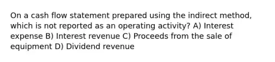 On a cash flow statement prepared using the indirect method, which is not reported as an operating activity? A) Interest expense B) Interest revenue C) Proceeds from the sale of equipment D) Dividend revenue