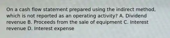 On a cash flow statement prepared using the indirect method, which is not reported as an operating activity? A. Dividend revenue B. Proceeds from the sale of equipment C. Interest revenue D. Interest expense