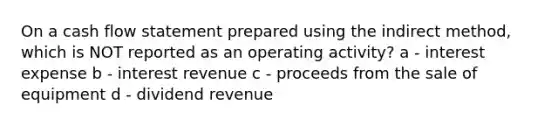 On a cash flow statement prepared using the indirect method, which is NOT reported as an operating activity? a - interest expense b - interest revenue c - proceeds from the sale of equipment d - dividend revenue