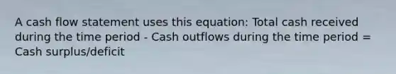 A cash flow statement uses this equation: Total cash received during the time period - Cash outflows during the time period = Cash surplus/deficit