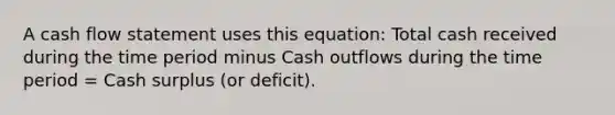 A cash flow statement uses this equation: Total cash received during the time period minus Cash outflows during the time period = Cash surplus (or deficit).