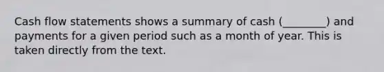 Cash flow statements shows a summary of cash (________) and payments for a given period such as a month of year. This is taken directly from the text.