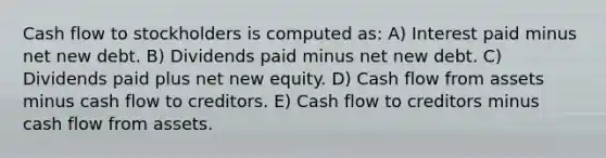 Cash flow to stockholders is computed as: A) Interest paid minus net new debt. B) Dividends paid minus net new debt. C) Dividends paid plus net new equity. D) Cash flow from assets minus cash flow to creditors. E) Cash flow to creditors minus cash flow from assets.